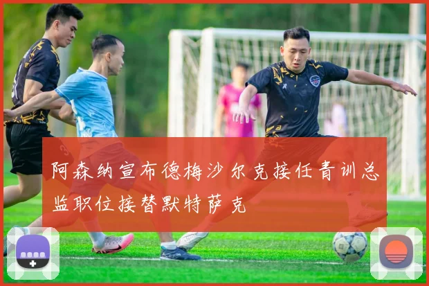 阿森纳宣布德梅沙尔克接任青训总监职位接替默特萨克