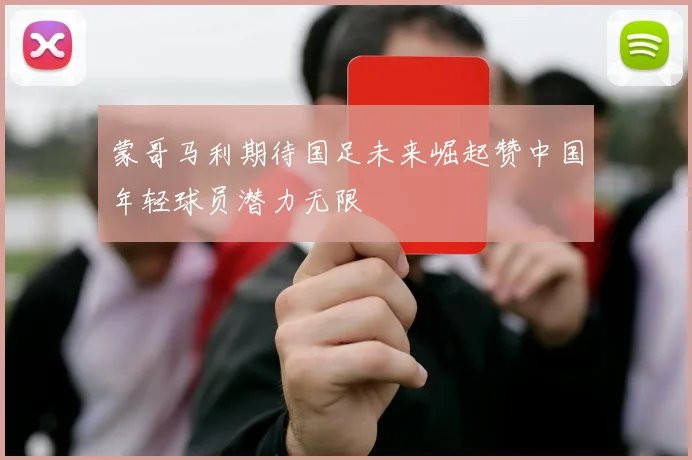 蒙哥马利期待国足未来崛起赞中国年轻球员潜力无限