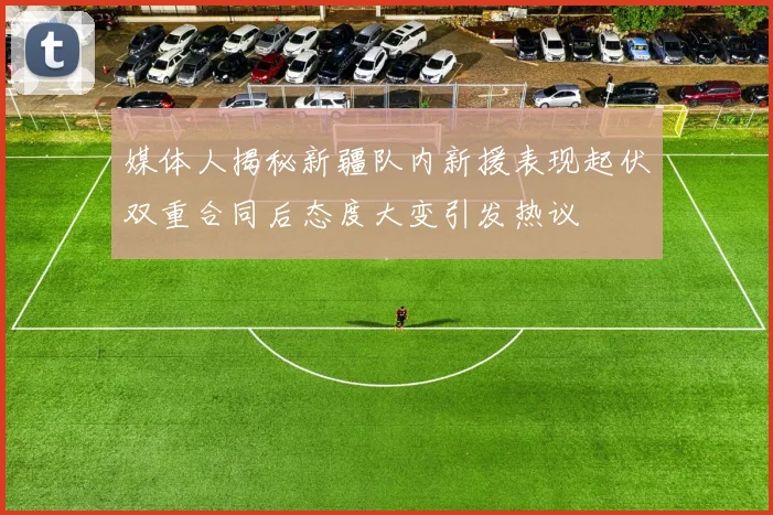 媒体人揭秘新疆队内新援表现起伏双重合同后态度大变引发热议