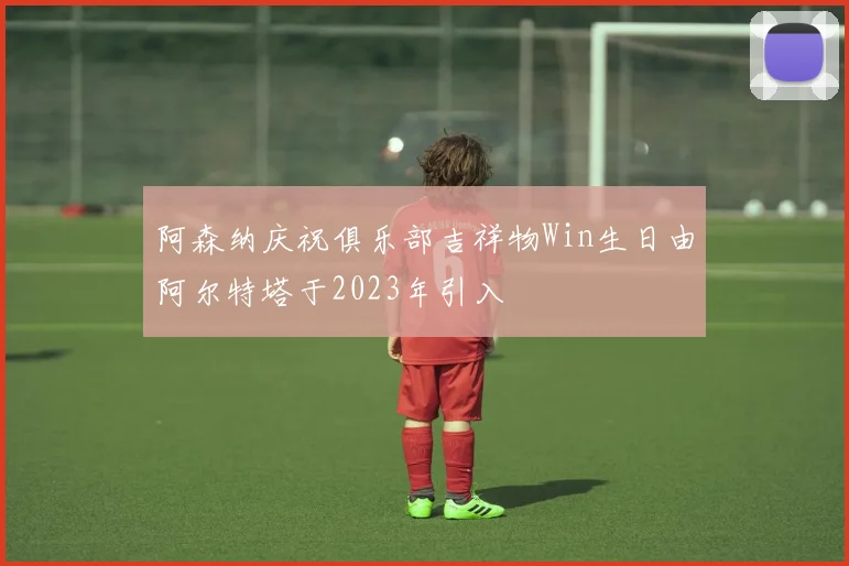 阿森纳庆祝俱乐部吉祥物Win生日由阿尔特塔于2023年引入
