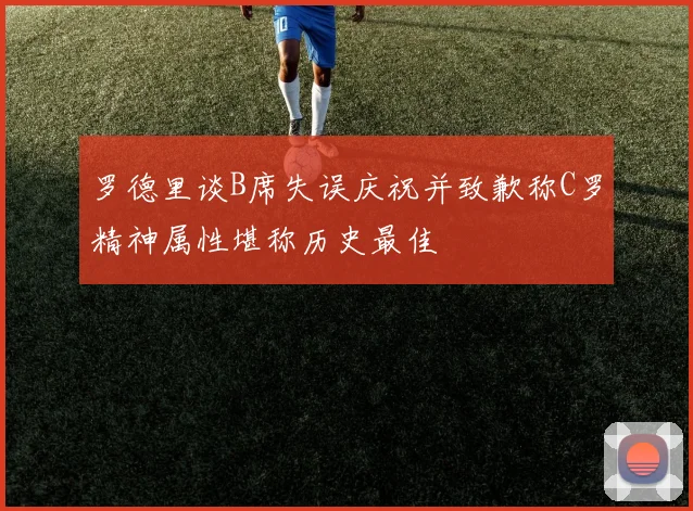 罗德里谈B席失误庆祝并致歉称C罗精神属性堪称历史最佳