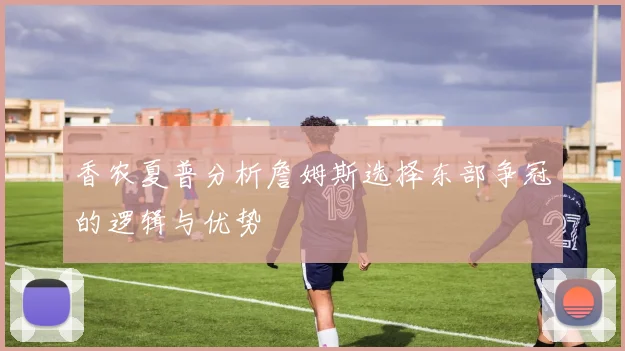 香农夏普分析詹姆斯选择东部争冠的逻辑与优势