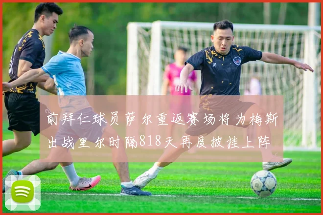 前拜仁球员萨尔重返赛场将为梅斯出战里尔时隔818天再度披挂上阵