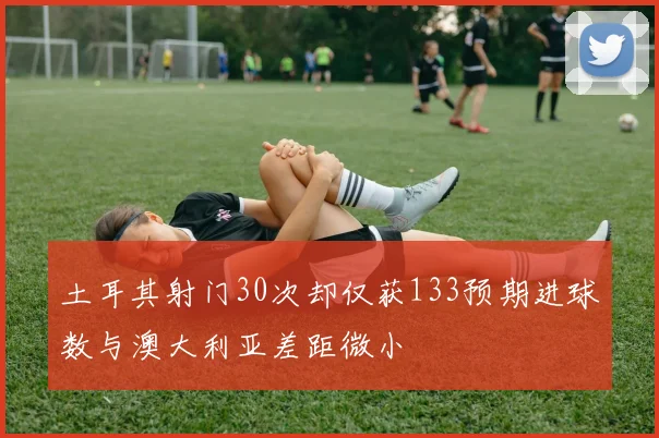 土耳其射门30次却仅获133预期进球数与澳大利亚差距微小
