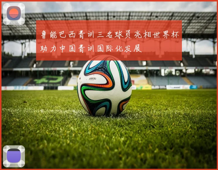 鲁能巴西青训三名球员亮相世界杯助力中国青训国际化发展