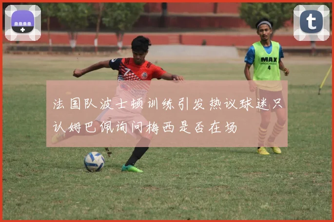法国队波士顿训练引发热议球迷只认姆巴佩询问梅西是否在场