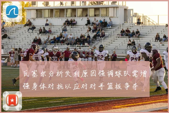 瓦塞尔分析失利原因强调球队需增强身体对抗以应对对手篮板争夺