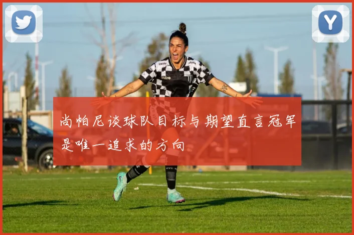 尚帕尼谈球队目标与期望直言冠军是唯一追求的方向