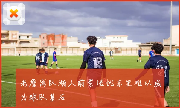 老詹离队湖人前景堪忧东里难以成为球队基石
