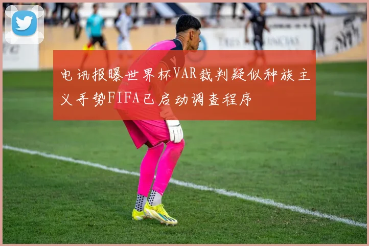 电讯报曝世界杯VAR裁判疑似种族主义手势FIFA已启动调查程序
