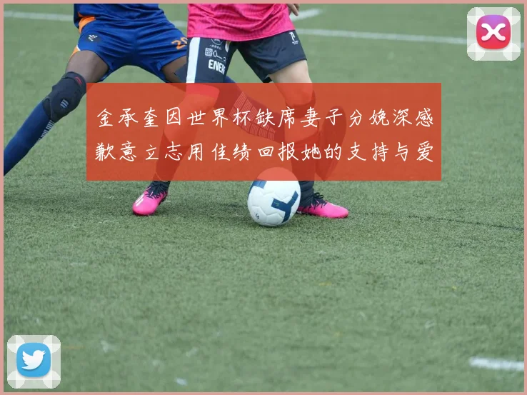 金承奎因世界杯缺席妻子分娩深感歉意立志用佳绩回报她的支持与爱